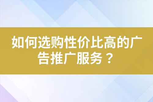 如何選購(gòu)性價(jià)比高的廣告推廣服務(wù)？