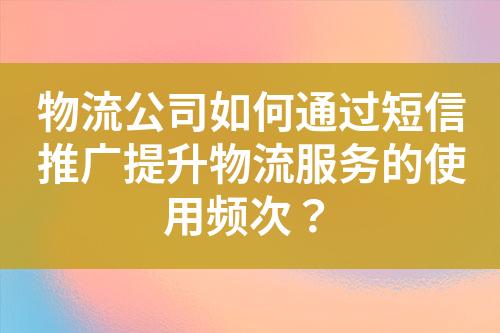 物流公司如何通過短信推廣提升物流服務的使用頻次？