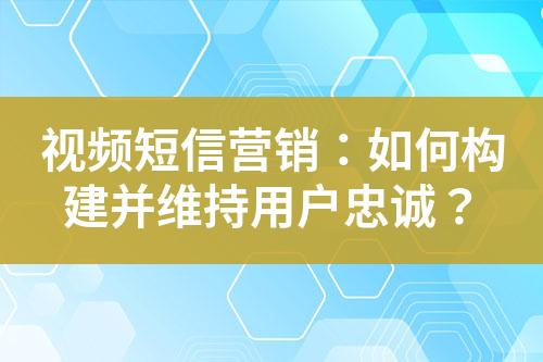 視頻短信營銷：如何構建并維持用戶忠誠？